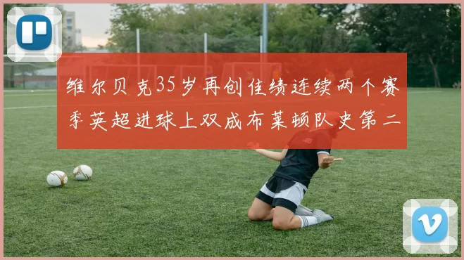 维尔贝克35岁再创佳绩连续两个赛季英超进球上双成布莱顿队史第二人