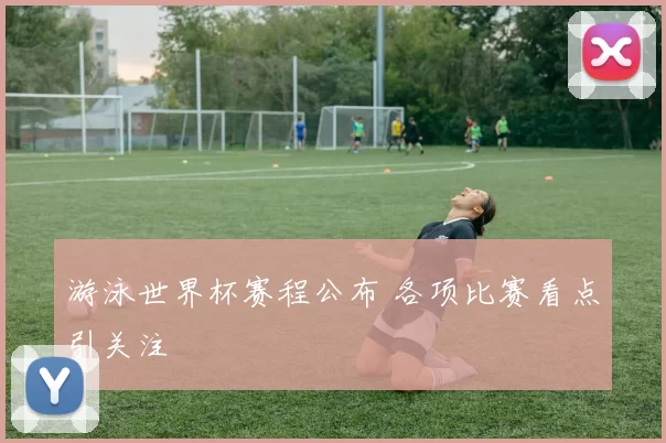 游泳世界杯赛程公布 各项比赛看点引关注
