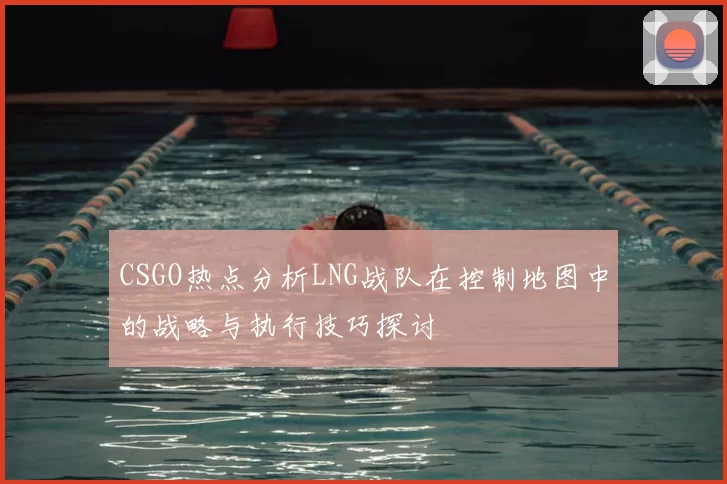 CSGO热点分析LNG战队在控制地图中的战略与执行技巧探讨