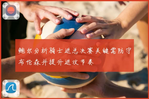 鲍尔分析骑士进总决赛关键需防守布伦森并提升进攻节奏