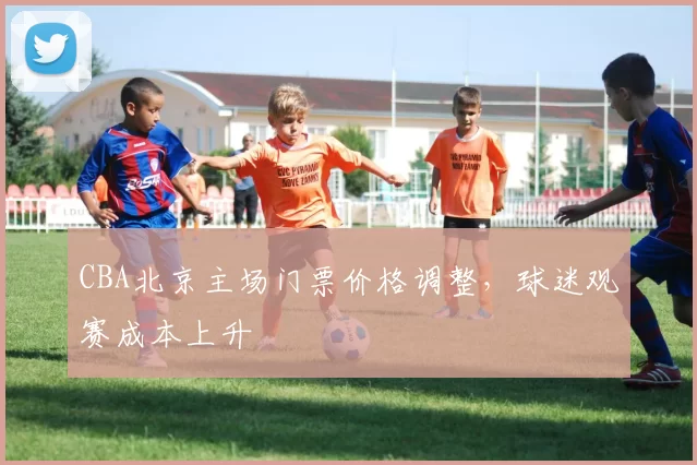 CBA北京主场门票价格调整，球迷观赛成本上升