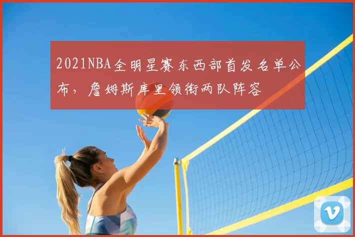2021NBA全明星赛东西部首发名单公布，詹姆斯库里领衔两队阵容