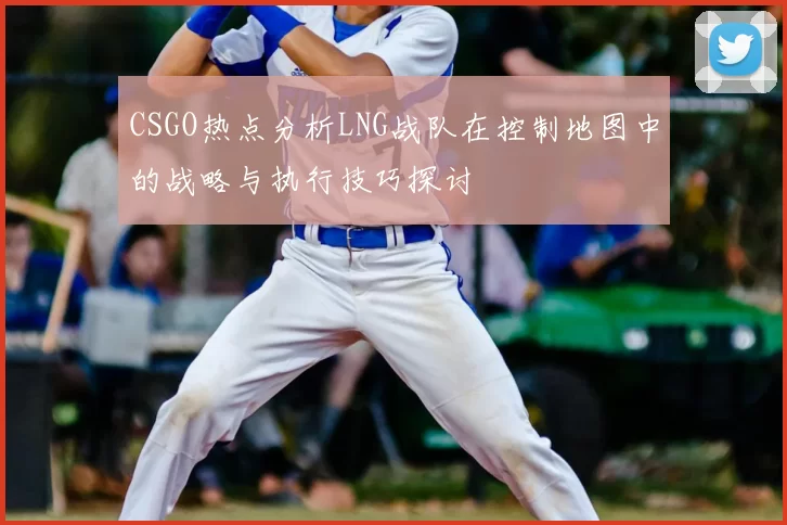 CSGO热点分析LNG战队在控制地图中的战略与执行技巧探讨