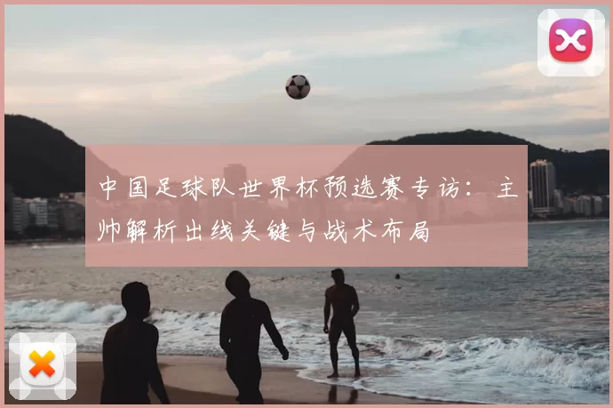 中国足球队世界杯预选赛专访:主帅解析出线关键与战术布局