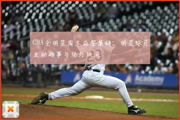 CBA全明星周末花絮集锦:明星球员互动趣事与场外风采