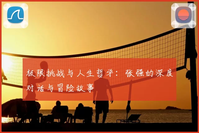 极限挑战与人生哲学：张强的深度对话与冒险故事
