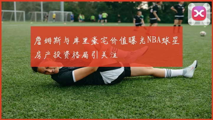 詹姆斯与库里豪宅价值曝光NBA球星房产投资格局引关注