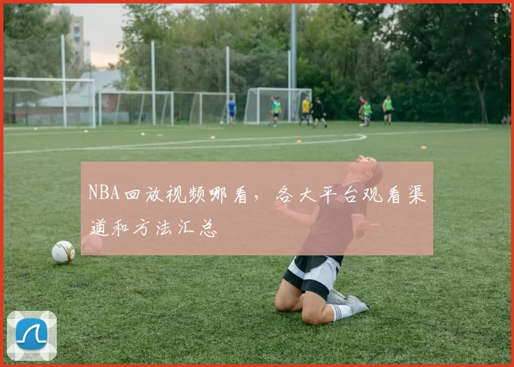 NBA回放视频哪看,各大平台观看渠道和方法汇总