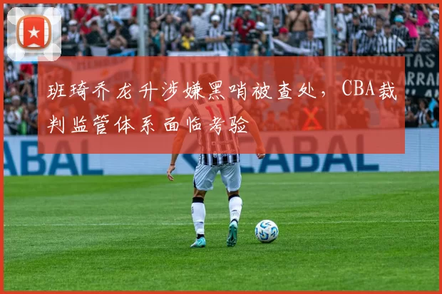 班琦乔龙升涉嫌黑哨被查处，CBA裁判监管体系面临考验