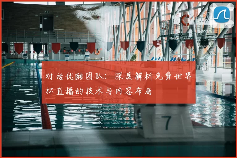 对话优酷团队：深度解析免费世界杯直播的技术与内容布局