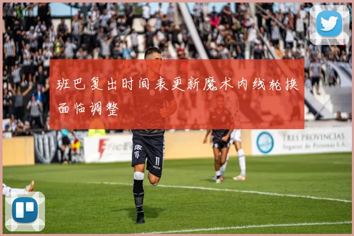 班巴复出时间表更新魔术内线轮换面临调整