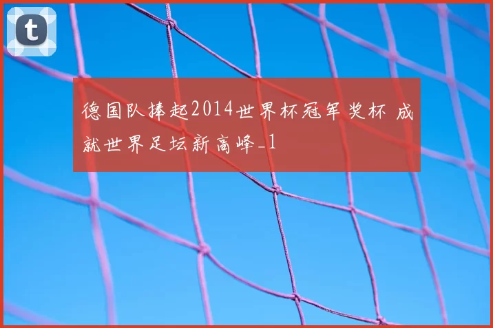德国队捧起2014世界杯冠军奖杯 成就世界足坛新高峰_1