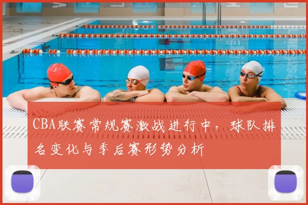 CBA联赛常规赛激战进行中，球队排名变化与季后赛形势分析