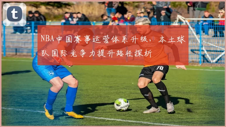 NBA中国赛事运营体系升级,本土球队国际竞争力提升路径探析