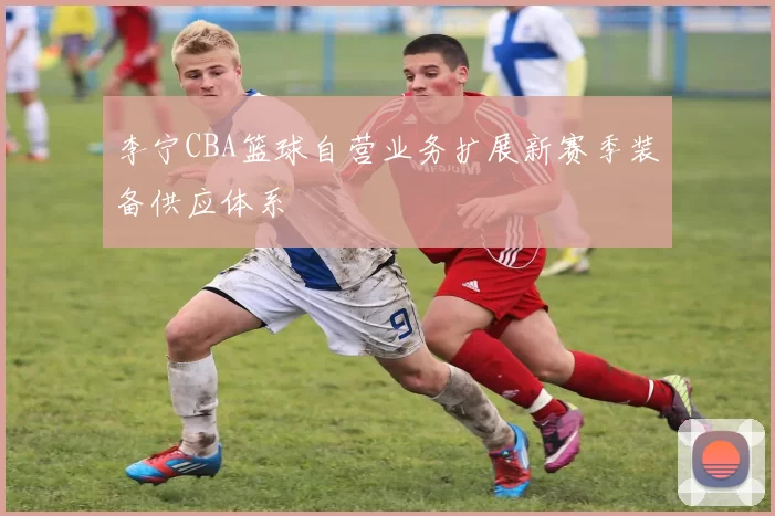 李宁CBA篮球自营业务扩展新赛季装备供应体系