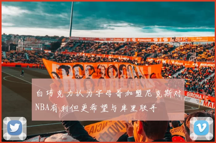 白巧克力认为字母哥加盟尼克斯对NBA有利但更希望与库里联手