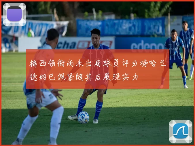 梅西领衔尚未出局球员评分榜哈兰德姆巴佩紧随其后展现实力