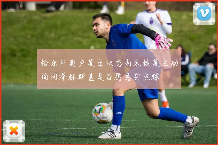 恰尔汗奥卢复出状态尚未恢复主动询问泽林斯基是否愿意罚点球