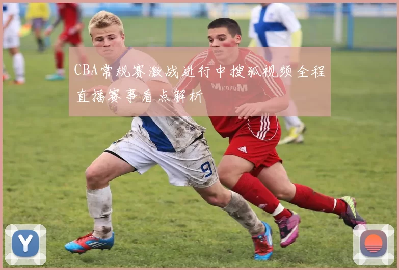 CBA常规赛激战进行中搜狐视频全程直播赛事看点解析