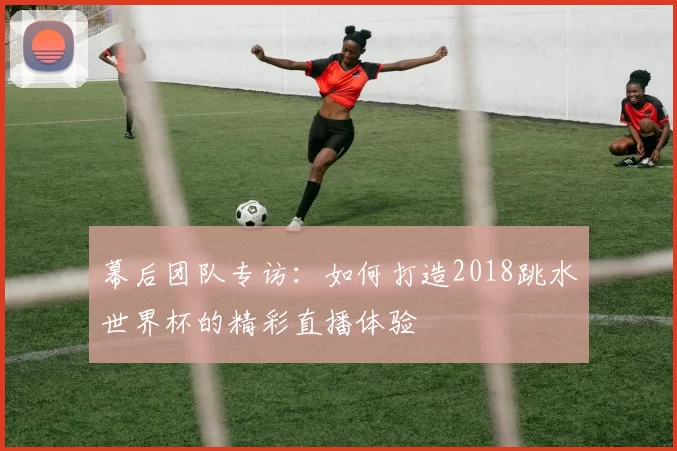 幕后团队专访:如何打造2018跳水世界杯的精彩直播体验