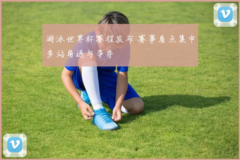 游泳世界杯赛程发布 赛事看点集中多站角逐与争夺