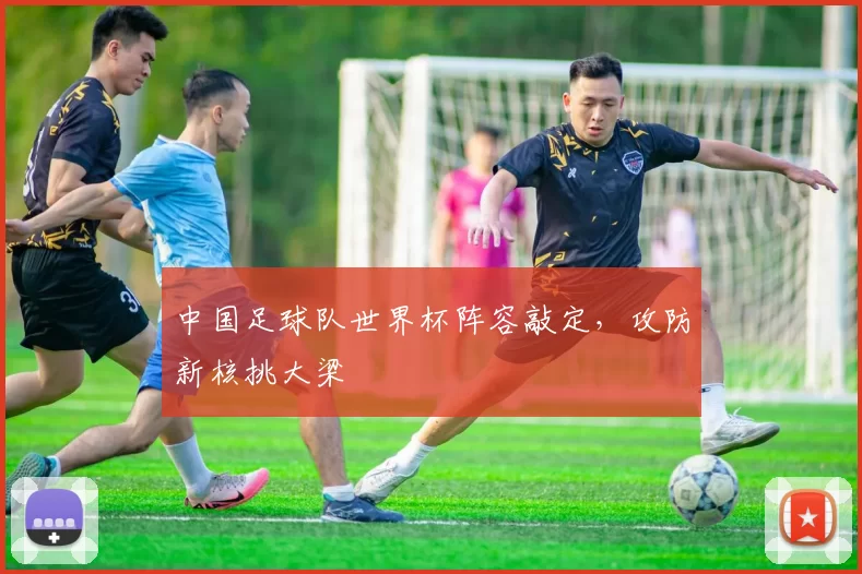 中国足球队世界杯阵容敲定,攻防新核挑大梁