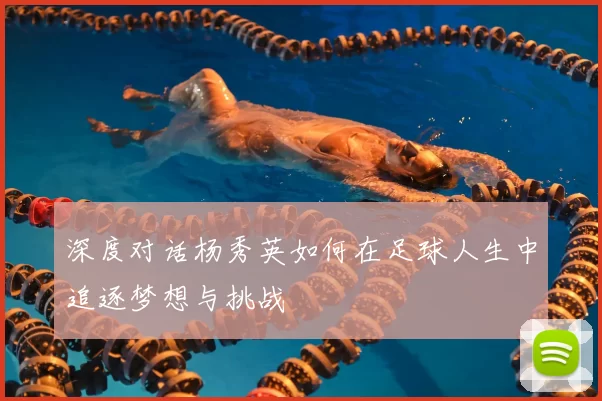 深度对话杨秀英如何在足球人生中追逐梦想与挑战