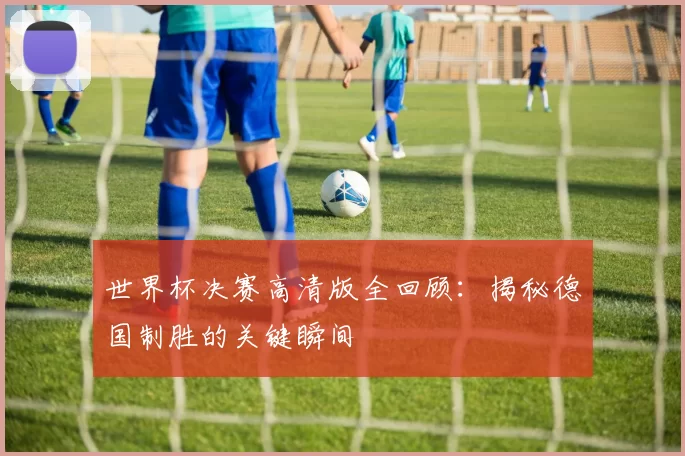 世界杯决赛高清版全回顾:揭秘德国制胜的关键瞬间