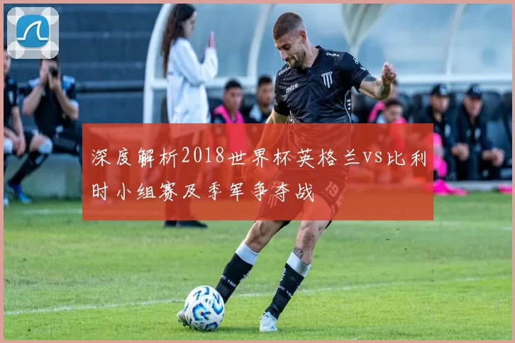 深度解析2018世界杯英格兰vs比利时小组赛及季军争夺战