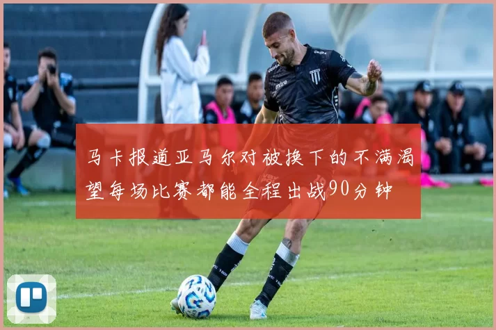 马卡报道亚马尔对被换下的不满渴望每场比赛都能全程出战90分钟