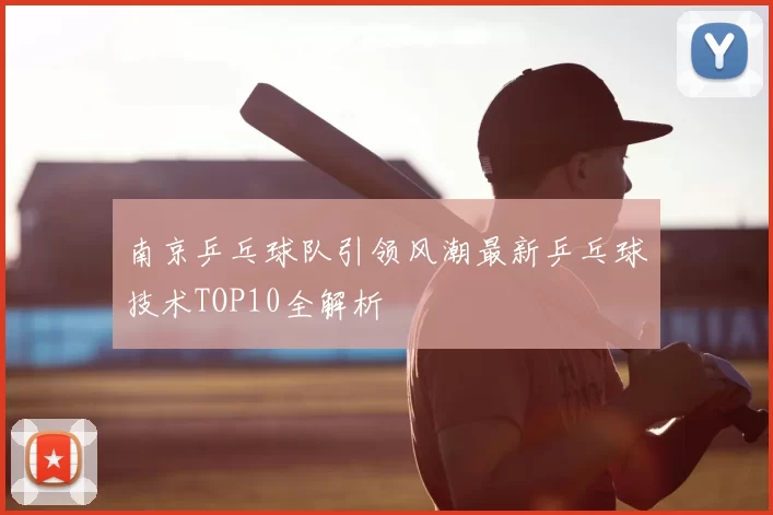 南京乒乓球队引领风潮最新乒乓球技术TOP10全解析