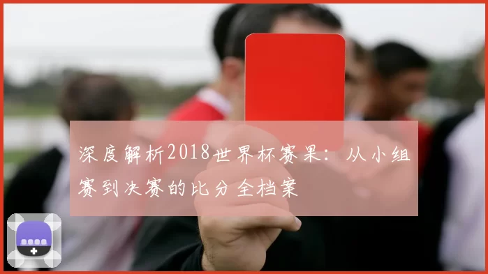 深度解析2018世界杯赛果：从小组赛到决赛的比分全档案