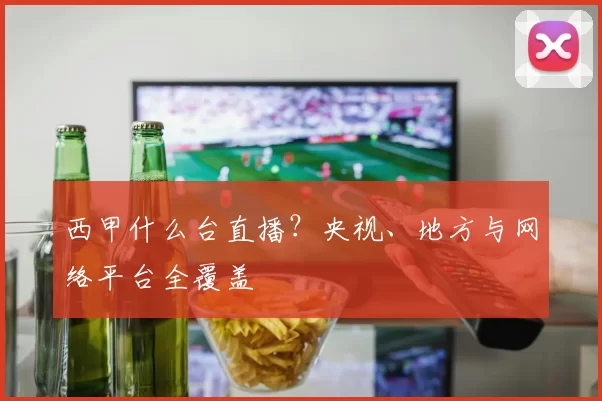 西甲什么台直播?央视、地方与网络平台全覆盖