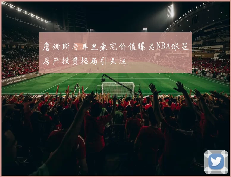 詹姆斯与库里豪宅价值曝光NBA球星房产投资格局引关注