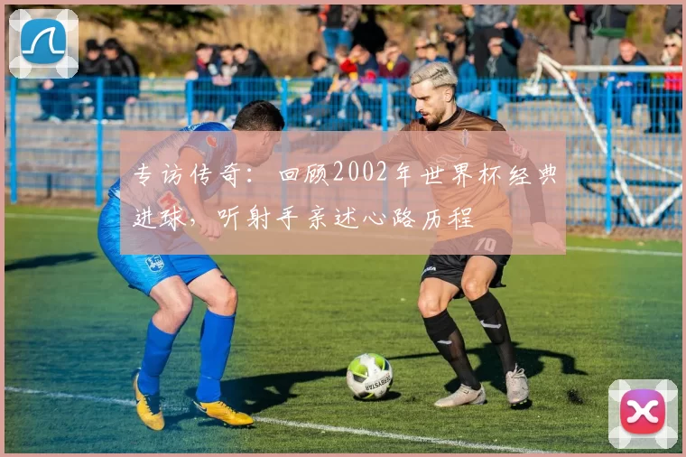 专访传奇:回顾2002年世界杯经典进球,听射手亲述心路历程
