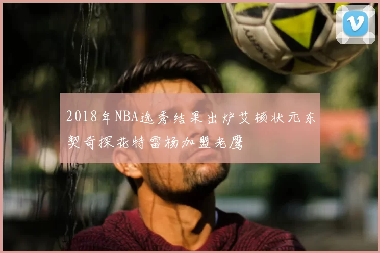 2018年NBA选秀结果出炉艾顿状元东契奇探花特雷杨加盟老鹰