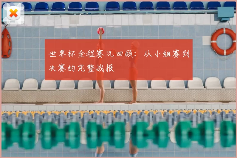 世界杯全程赛况回顾:从小组赛到决赛的完整战报