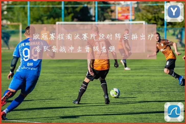 欧冠赛程淘汰赛阶段对阵安排出炉 各队备战冲击晋级名额