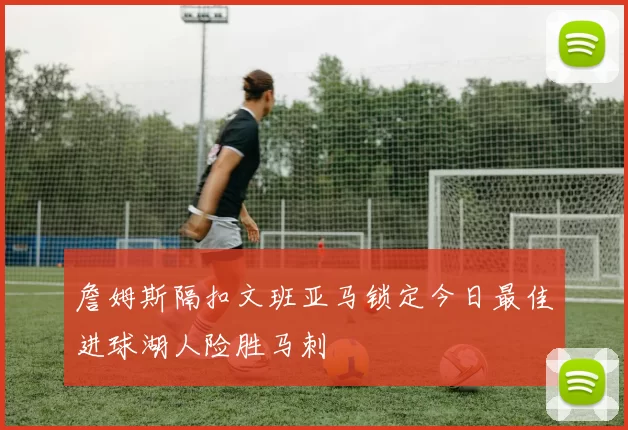 詹姆斯隔扣文班亚马锁定今日最佳进球湖人险胜马刺