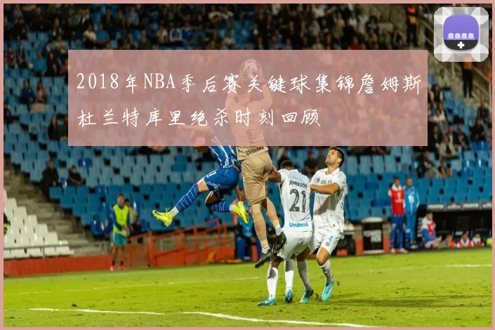 2018年NBA季后赛关键球集锦詹姆斯杜兰特库里绝杀时刻回顾