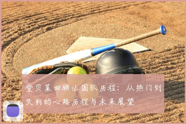 登贝莱回顾法国队历程:从热门到失利的心路历程与未来展望