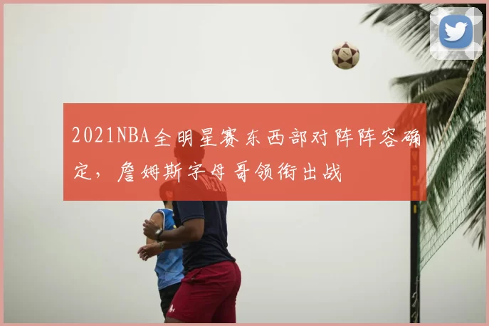 2021NBA全明星赛东西部对阵阵容确定，詹姆斯字母哥领衔出战