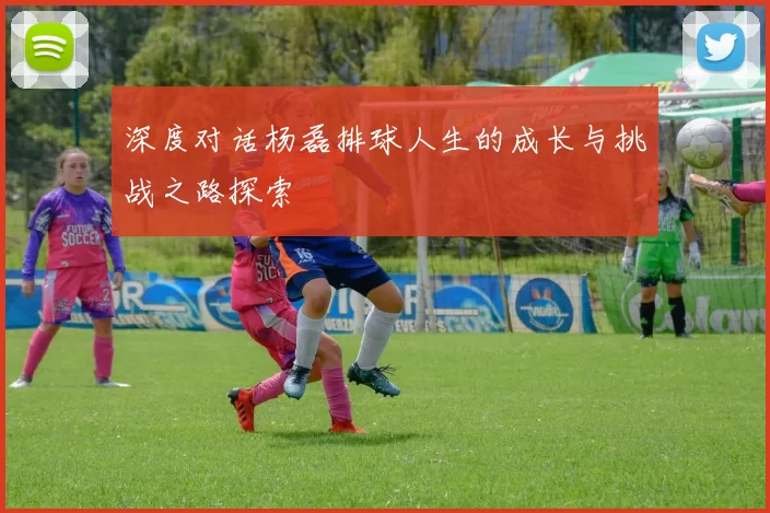 深度对话杨磊排球人生的成长与挑战之路探索