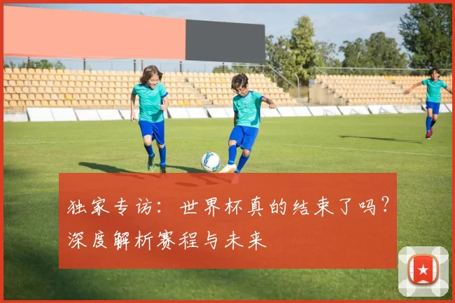独家专访：世界杯真的结束了吗？深度解析赛程与未来