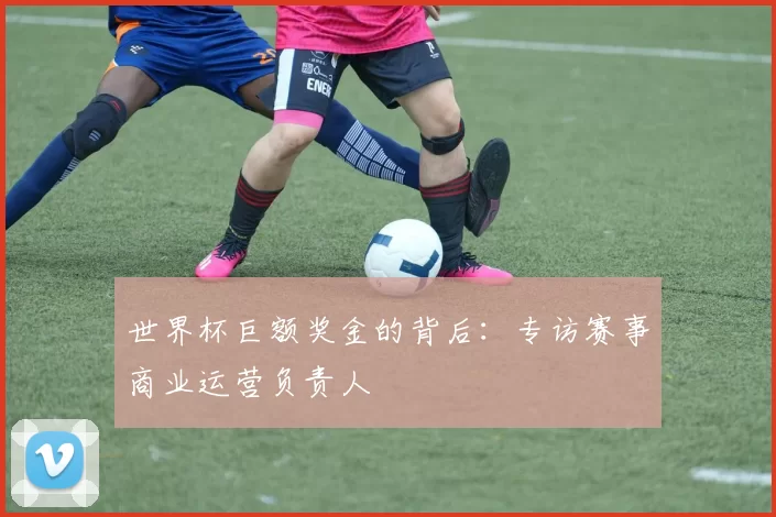 世界杯巨额奖金的背后:专访赛事商业运营负责人