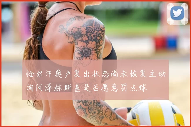恰尔汗奥卢复出状态尚未恢复主动询问泽林斯基是否愿意罚点球