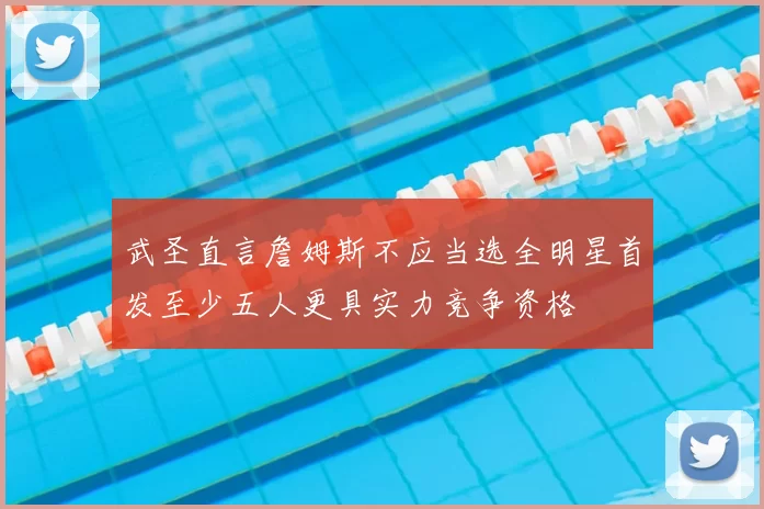 武圣直言詹姆斯不应当选全明星首发至少五人更具实力竞争资格