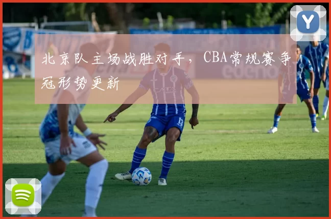 北京队主场战胜对手，CBA常规赛争冠形势更新