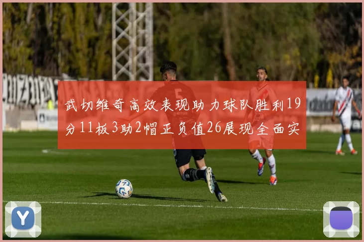武切维奇高效表现助力球队胜利19分11板3助2帽正负值26展现全面实力