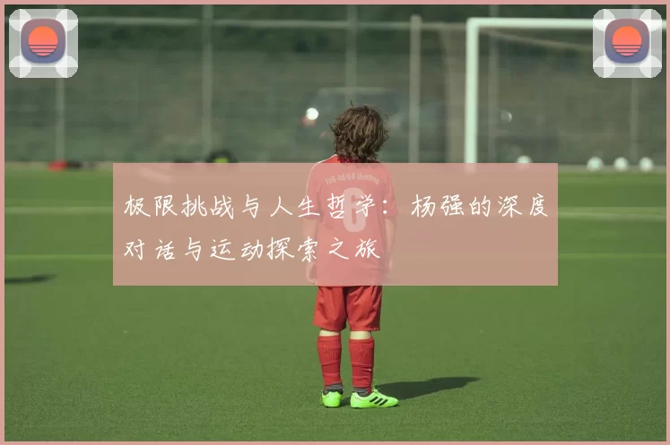 极限挑战与人生哲学：杨强的深度对话与运动探索之旅